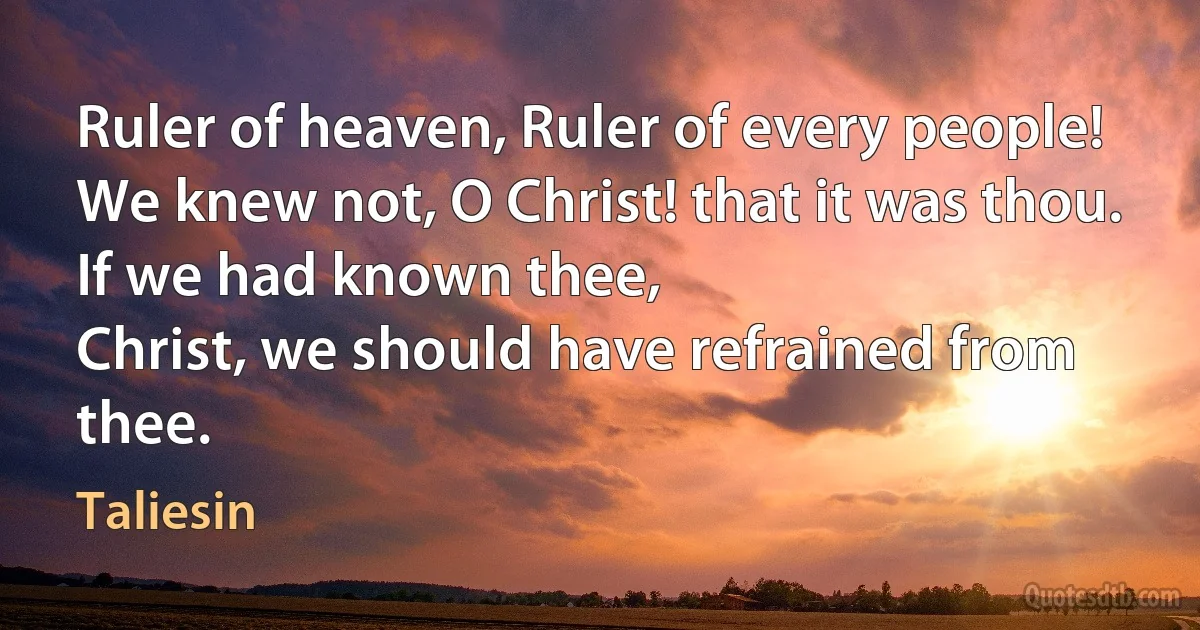 Ruler of heaven, Ruler of every people!
We knew not, O Christ! that it was thou.
If we had known thee,
Christ, we should have refrained from thee. (Taliesin)