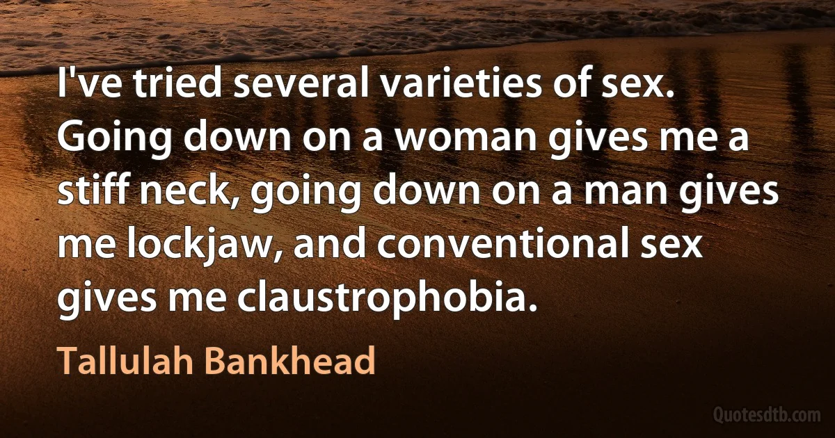 I've tried several varieties of sex. Going down on a woman gives me a stiff neck, going down on a man gives me lockjaw, and conventional sex gives me claustrophobia. (Tallulah Bankhead)