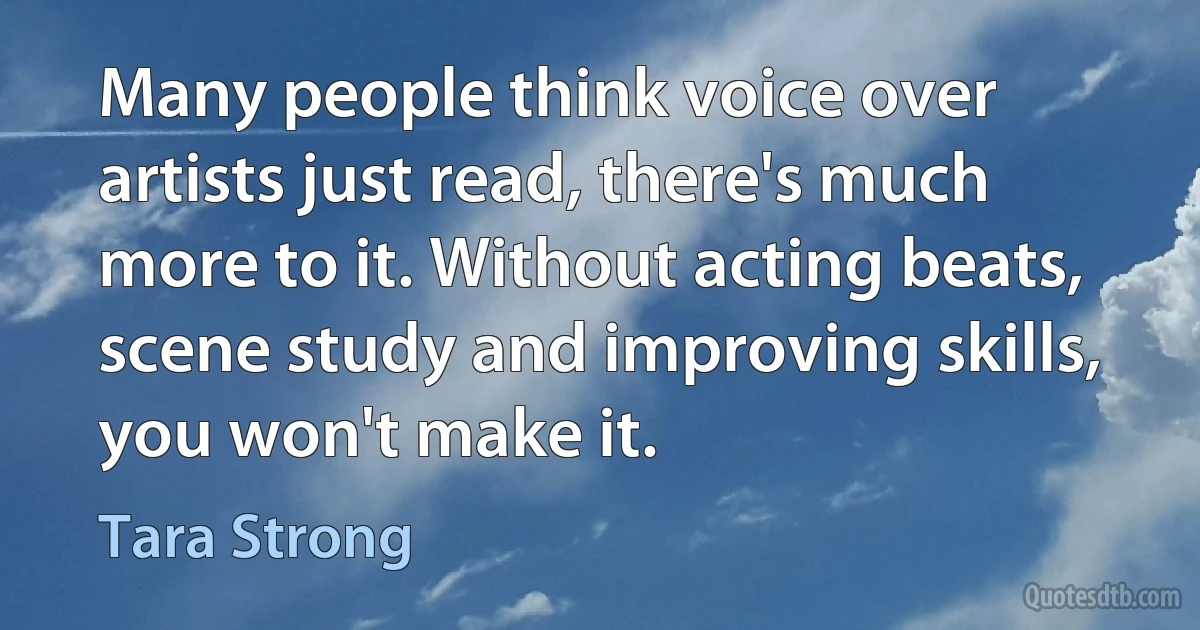 Many people think voice over artists just read, there's much more to it. Without acting beats, scene study and improving skills, you won't make it. (Tara Strong)