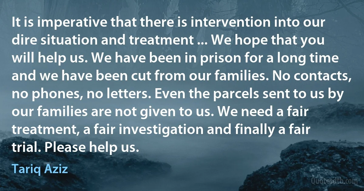 It is imperative that there is intervention into our dire situation and treatment ... We hope that you will help us. We have been in prison for a long time and we have been cut from our families. No contacts, no phones, no letters. Even the parcels sent to us by our families are not given to us. We need a fair treatment, a fair investigation and finally a fair trial. Please help us. (Tariq Aziz)