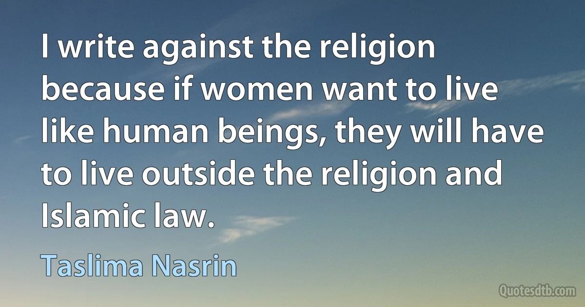 I write against the religion because if women want to live like human beings, they will have to live outside the religion and Islamic law. (Taslima Nasrin)