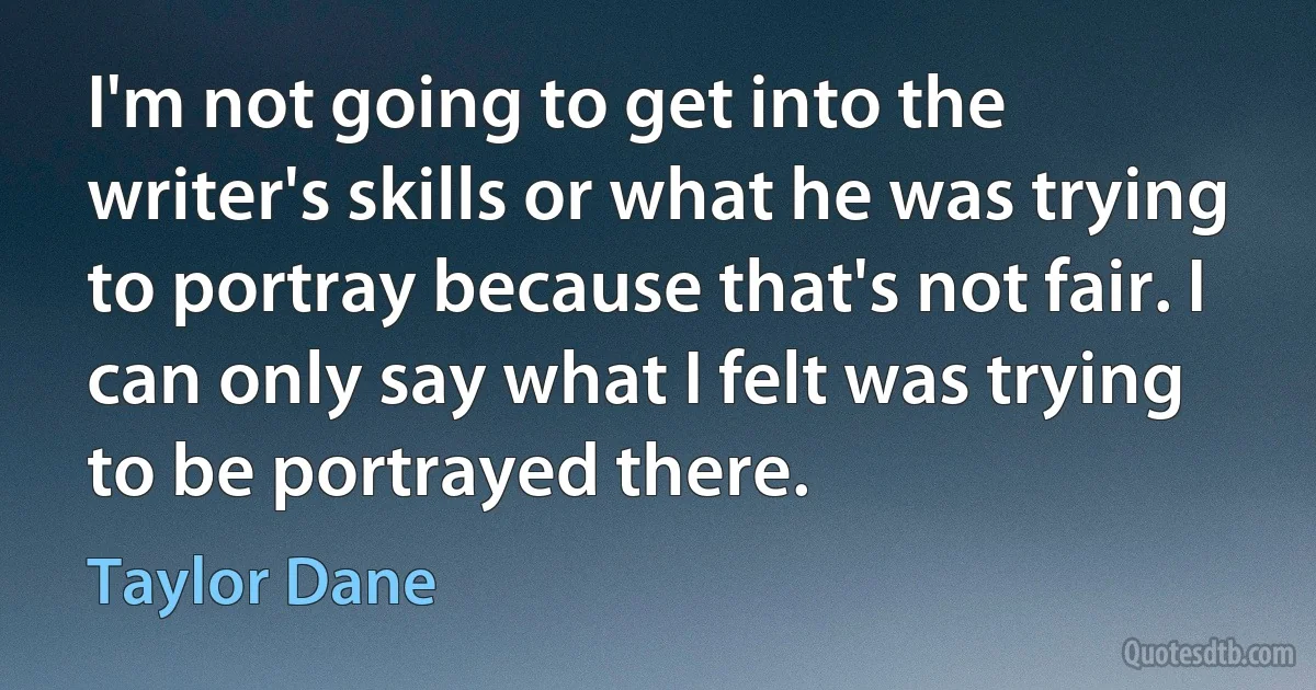 I'm not going to get into the writer's skills or what he was trying to portray because that's not fair. I can only say what I felt was trying to be portrayed there. (Taylor Dane)