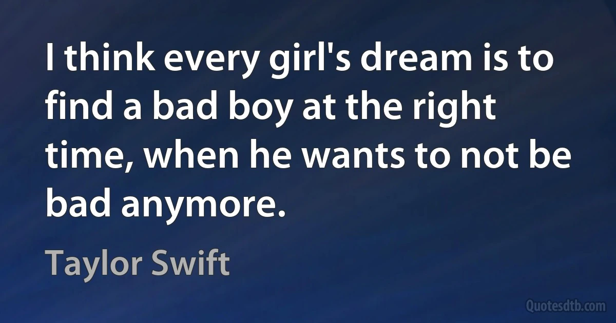 I think every girl's dream is to find a bad boy at the right time, when he wants to not be bad anymore. (Taylor Swift)