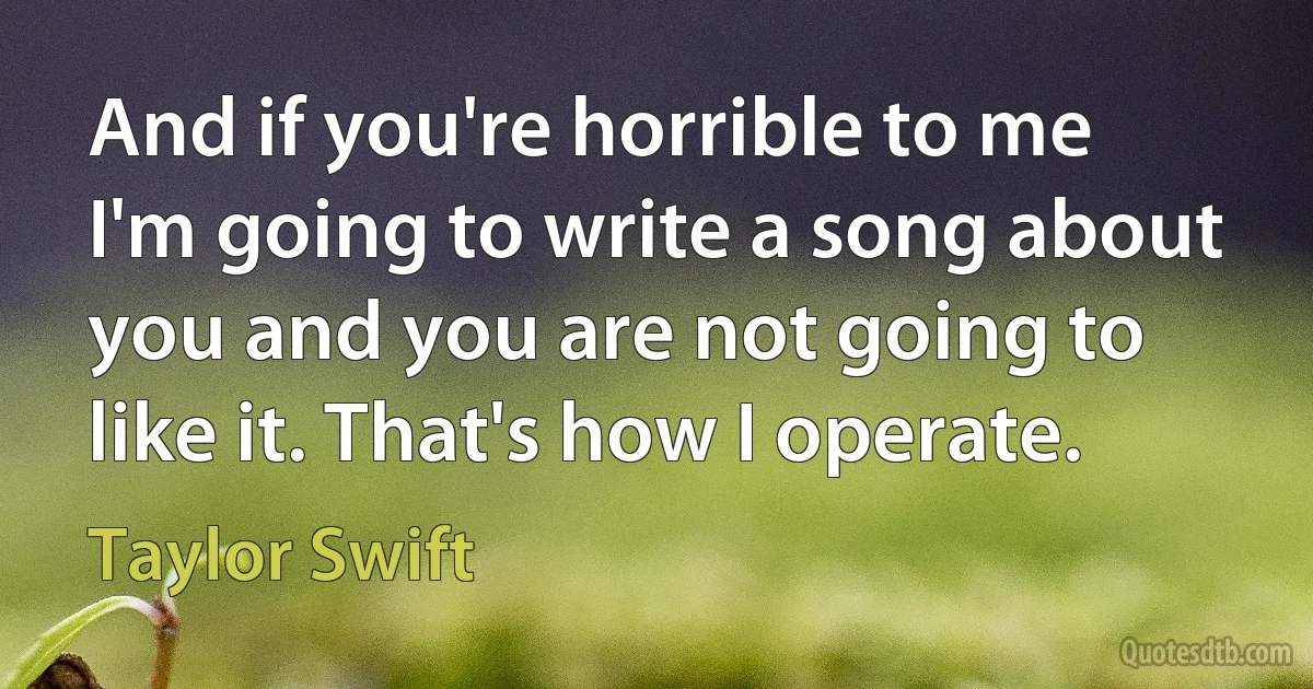 And if you're horrible to me I'm going to write a song about you and you are not going to like it. That's how I operate. (Taylor Swift)