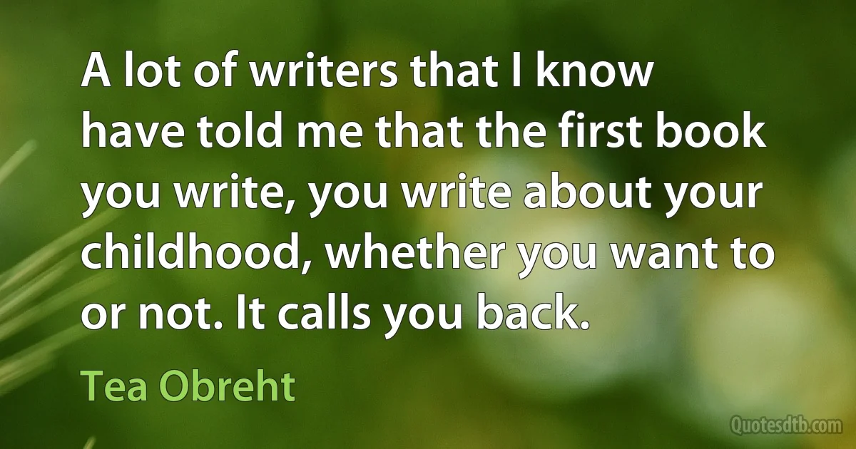 A lot of writers that I know have told me that the first book you write, you write about your childhood, whether you want to or not. It calls you back. (Tea Obreht)