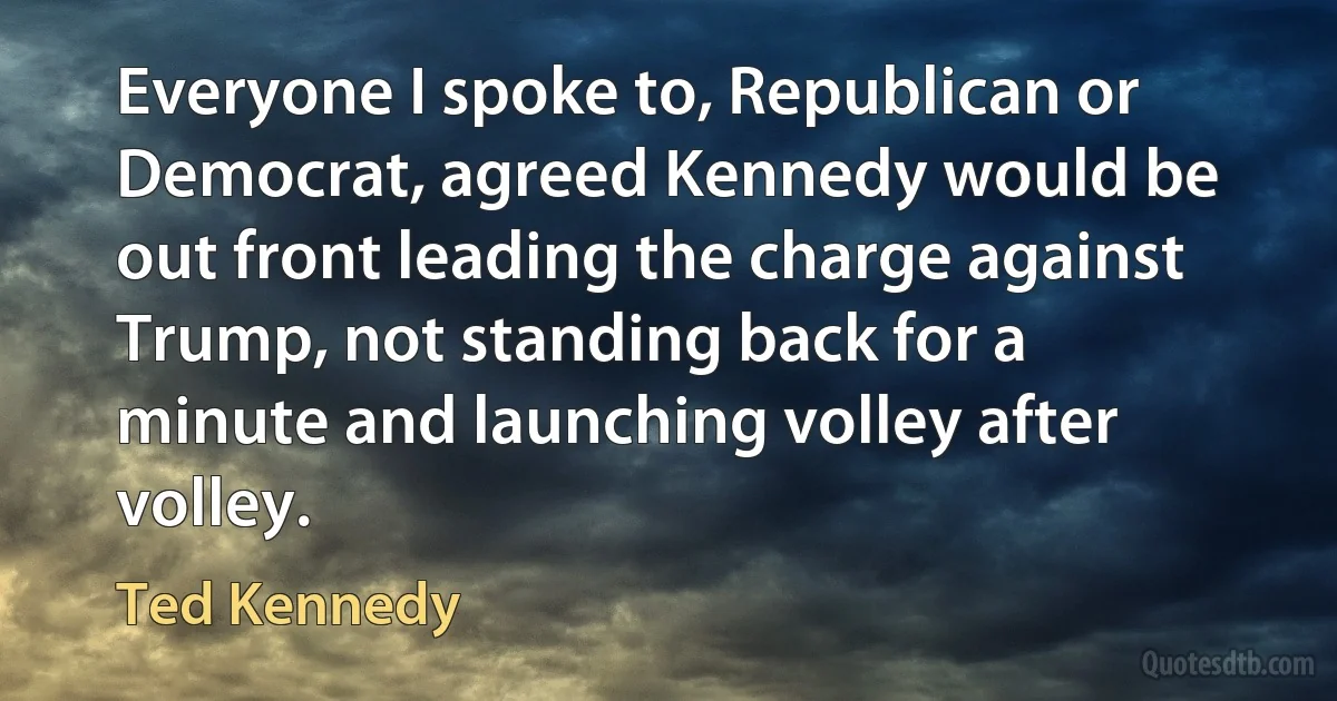 Everyone I spoke to, Republican or Democrat, agreed Kennedy would be out front leading the charge against Trump, not standing back for a minute and launching volley after volley. (Ted Kennedy)