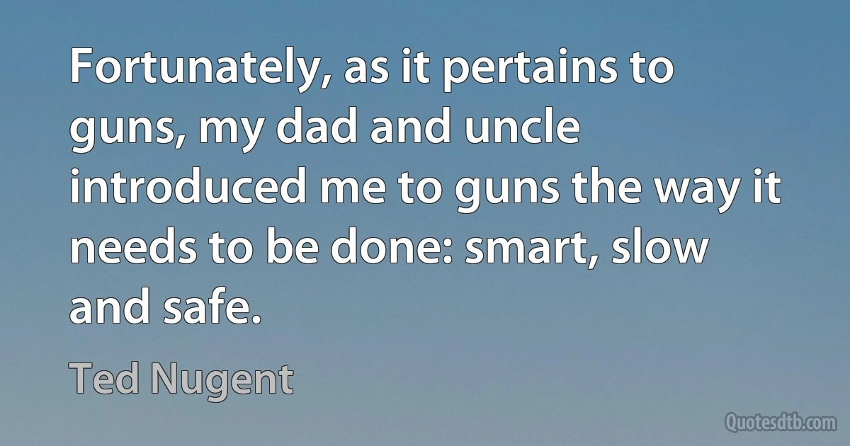 Fortunately, as it pertains to guns, my dad and uncle introduced me to guns the way it needs to be done: smart, slow and safe. (Ted Nugent)