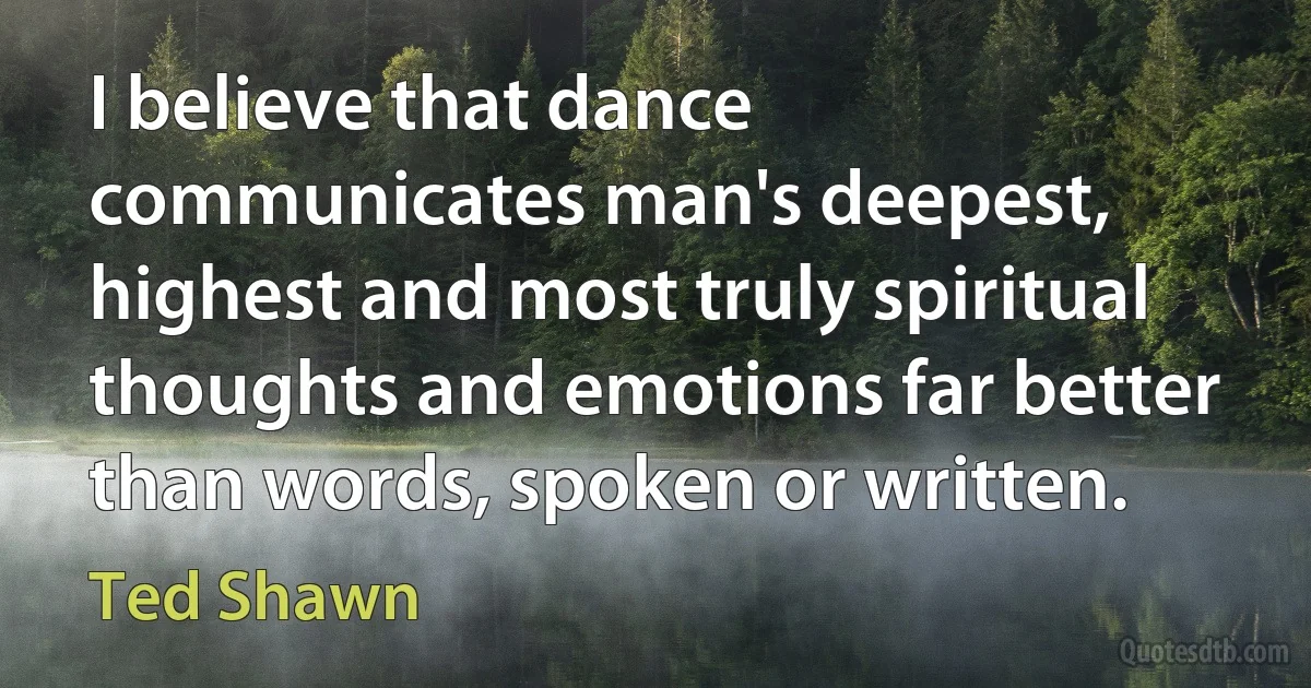 I believe that dance communicates man's deepest, highest and most truly spiritual thoughts and emotions far better than words, spoken or written. (Ted Shawn)