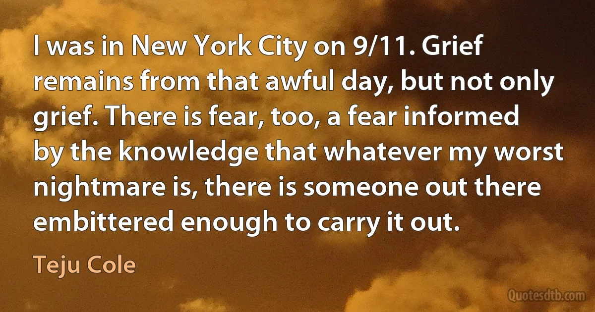 I was in New York City on 9/11. Grief remains from that awful day, but not only grief. There is fear, too, a fear informed by the knowledge that whatever my worst nightmare is, there is someone out there embittered enough to carry it out. (Teju Cole)