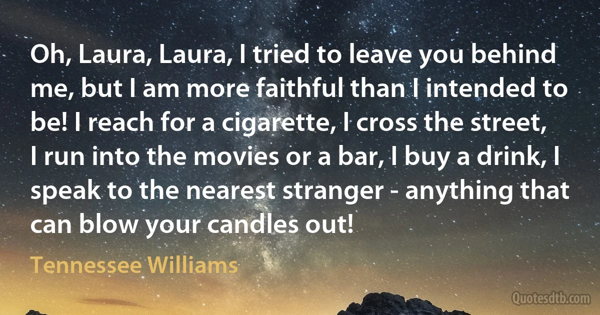 Oh, Laura, Laura, I tried to leave you behind me, but I am more faithful than I intended to be! I reach for a cigarette, I cross the street, I run into the movies or a bar, I buy a drink, I speak to the nearest stranger - anything that can blow your candles out! (Tennessee Williams)