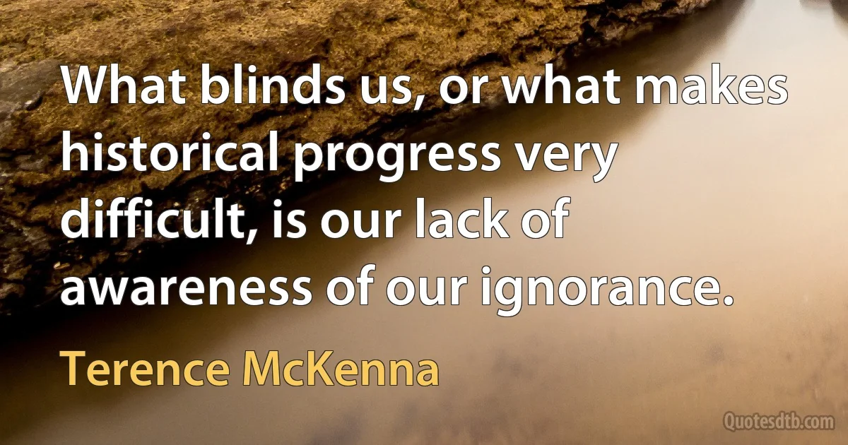 What blinds us, or what makes historical progress very difficult, is our lack of awareness of our ignorance. (Terence McKenna)