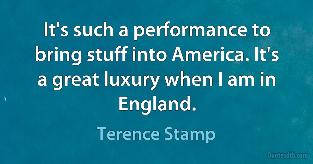 It's such a performance to bring stuff into America. It's a great luxury when I am in England. (Terence Stamp)