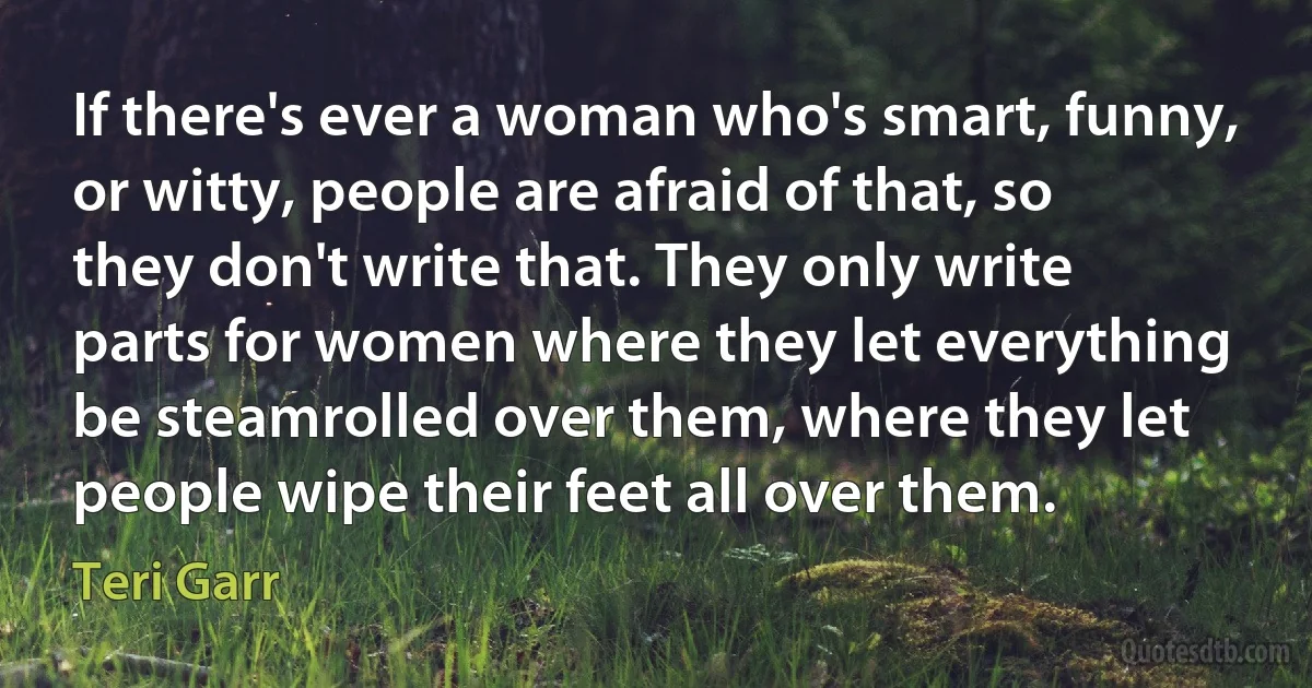 If there's ever a woman who's smart, funny, or witty, people are afraid of that, so they don't write that. They only write parts for women where they let everything be steamrolled over them, where they let people wipe their feet all over them. (Teri Garr)