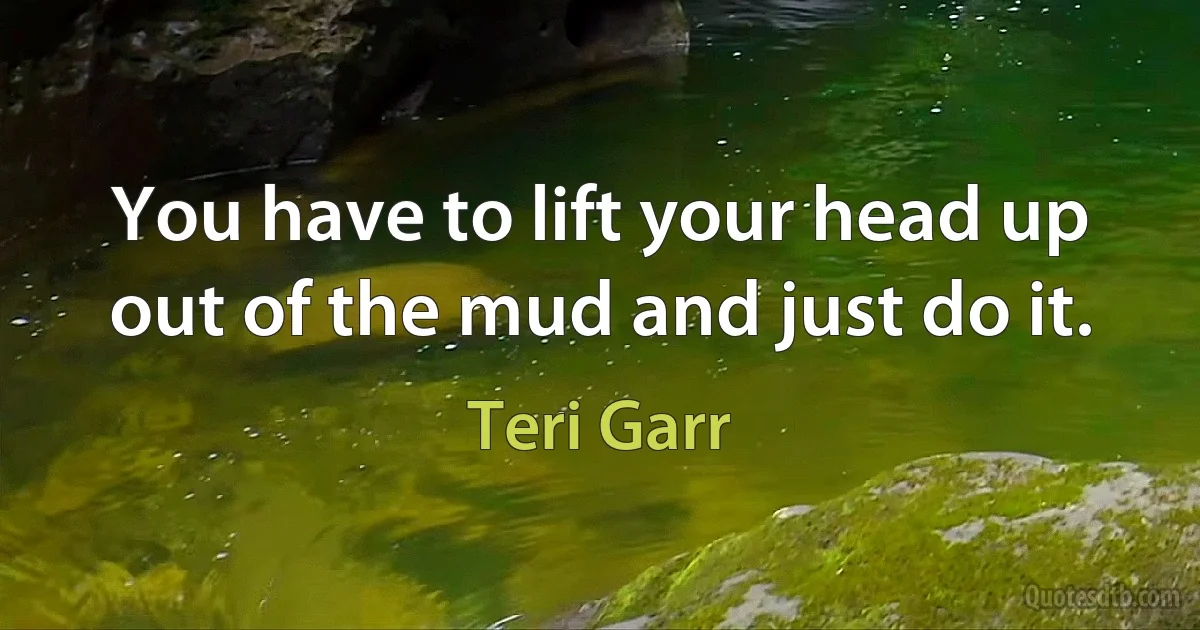 You have to lift your head up out of the mud and just do it. (Teri Garr)