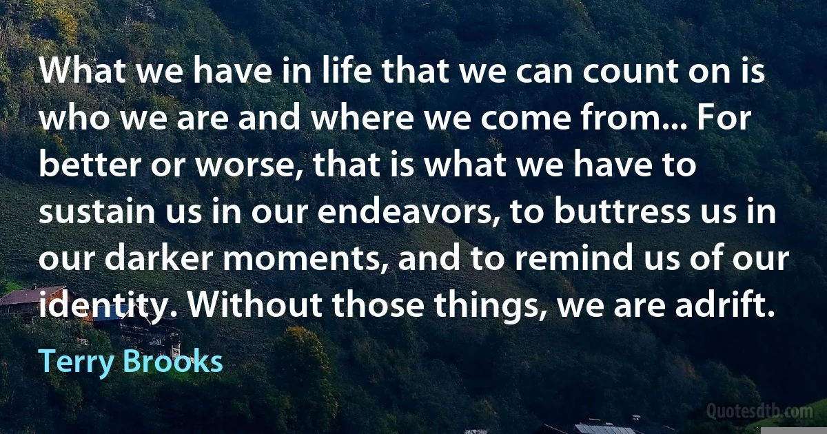 What we have in life that we can count on is who we are and where we come from... For better or worse, that is what we have to sustain us in our endeavors, to buttress us in our darker moments, and to remind us of our identity. Without those things, we are adrift. (Terry Brooks)