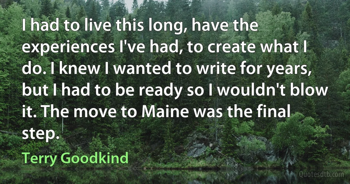 I had to live this long, have the experiences I've had, to create what I do. I knew I wanted to write for years, but I had to be ready so I wouldn't blow it. The move to Maine was the final step. (Terry Goodkind)