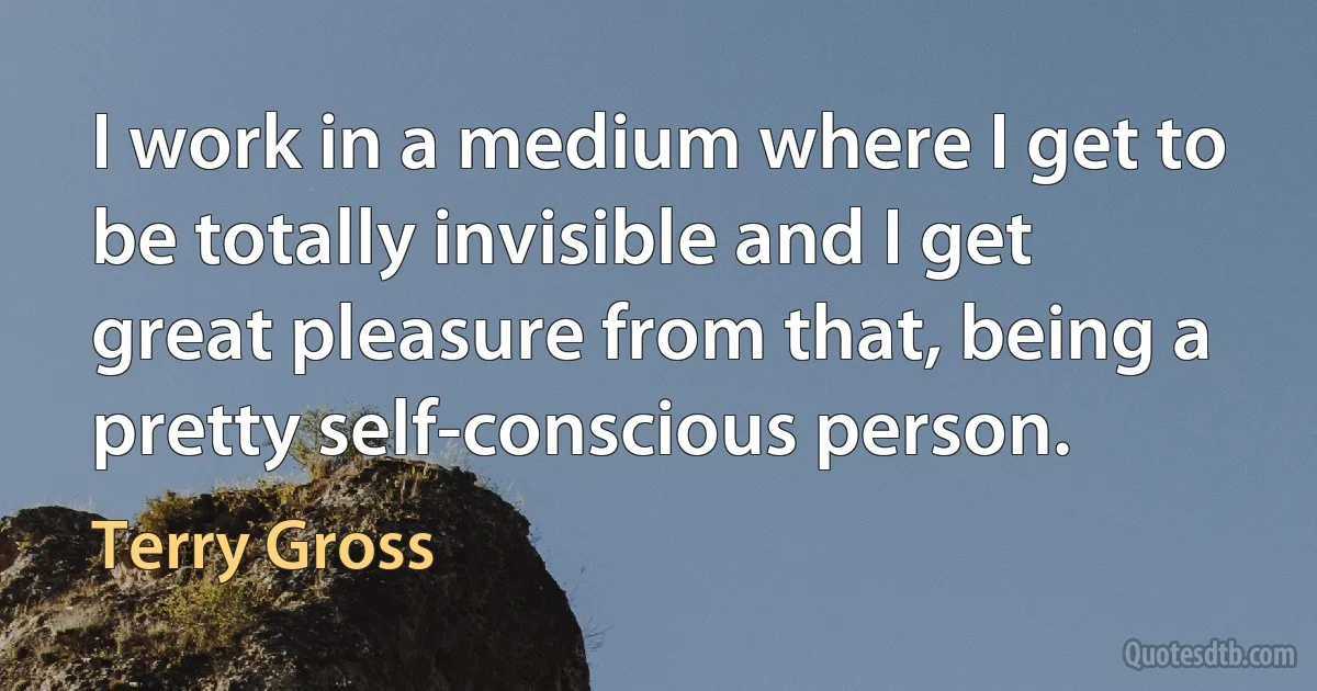 I work in a medium where I get to be totally invisible and I get great pleasure from that, being a pretty self-conscious person. (Terry Gross)