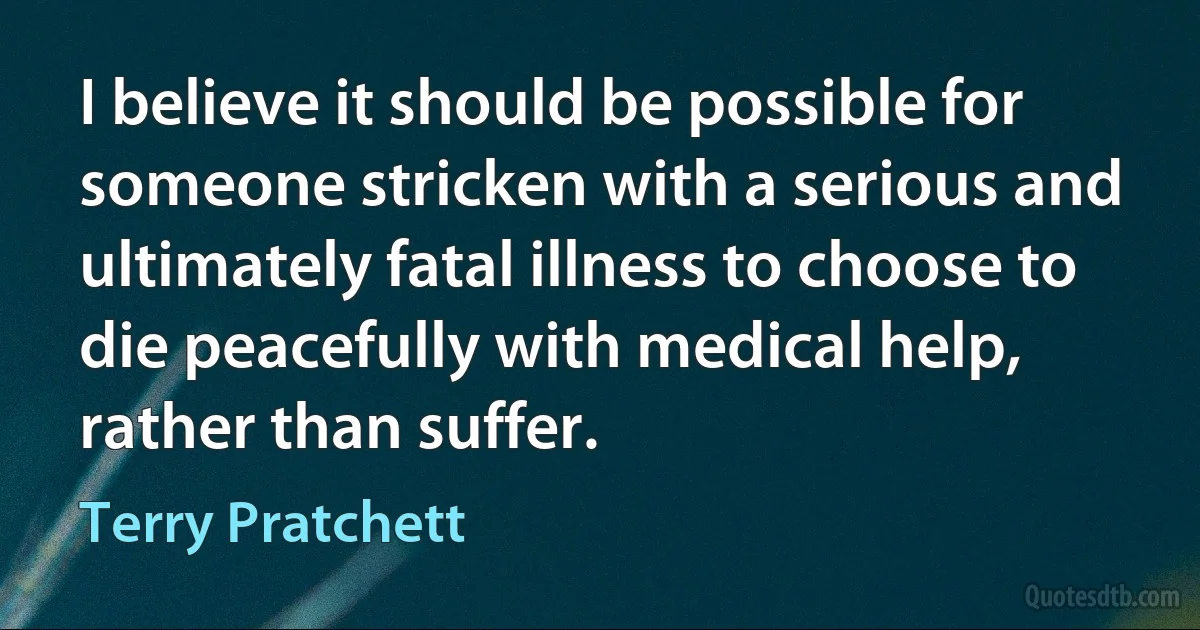 I believe it should be possible for someone stricken with a serious and ultimately fatal illness to choose to die peacefully with medical help, rather than suffer. (Terry Pratchett)