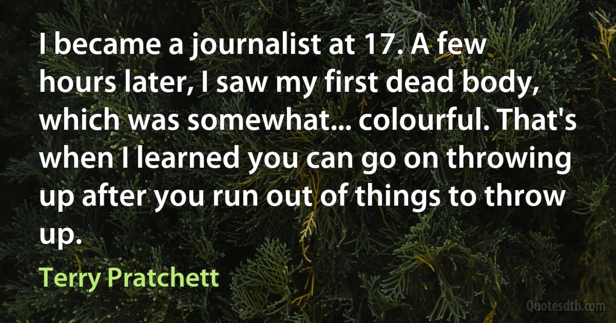 I became a journalist at 17. A few hours later, I saw my first dead body, which was somewhat... colourful. That's when I learned you can go on throwing up after you run out of things to throw up. (Terry Pratchett)