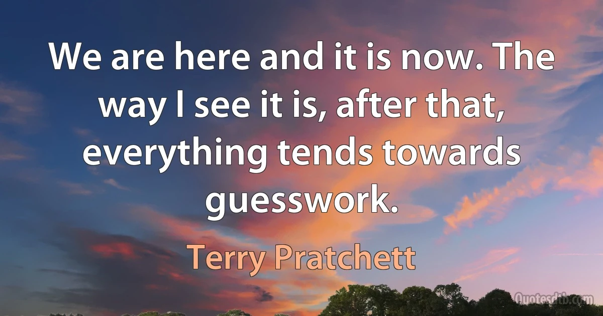 We are here and it is now. The way I see it is, after that, everything tends towards guesswork. (Terry Pratchett)