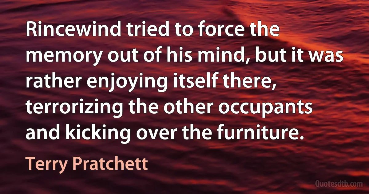 Rincewind tried to force the memory out of his mind, but it was rather enjoying itself there, terrorizing the other occupants and kicking over the furniture. (Terry Pratchett)