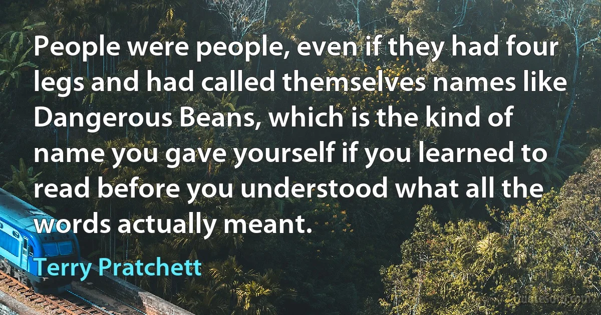 People were people, even if they had four legs and had called themselves names like Dangerous Beans, which is the kind of name you gave yourself if you learned to read before you understood what all the words actually meant. (Terry Pratchett)