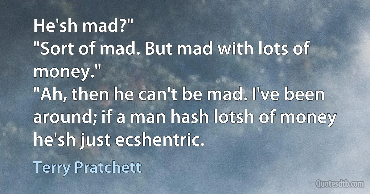 He'sh mad?"
"Sort of mad. But mad with lots of money."
"Ah, then he can't be mad. I've been around; if a man hash lotsh of money he'sh just ecshentric. (Terry Pratchett)