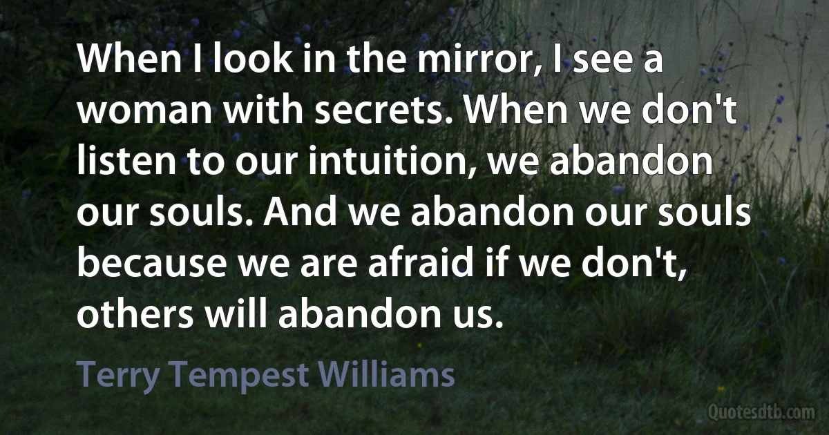 When I look in the mirror, I see a woman with secrets. When we don't listen to our intuition, we abandon our souls. And we abandon our souls because we are afraid if we don't, others will abandon us. (Terry Tempest Williams)