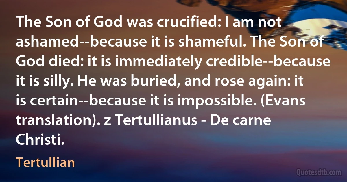 The Son of God was crucified: I am not ashamed--because it is shameful. The Son of God died: it is immediately credible--because it is silly. He was buried, and rose again: it is certain--because it is impossible. (Evans translation). z Tertullianus - De carne Christi. (Tertullian)