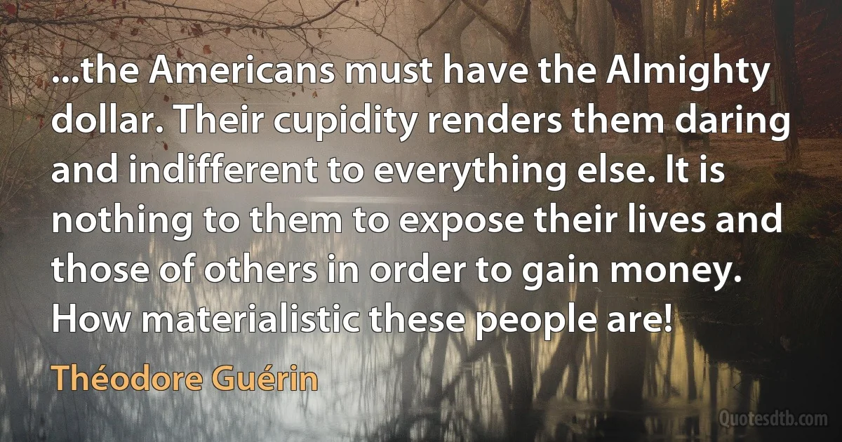 ...the Americans must have the Almighty dollar. Their cupidity renders them daring and indifferent to everything else. It is nothing to them to expose their lives and those of others in order to gain money. How materialistic these people are! (Théodore Guérin)