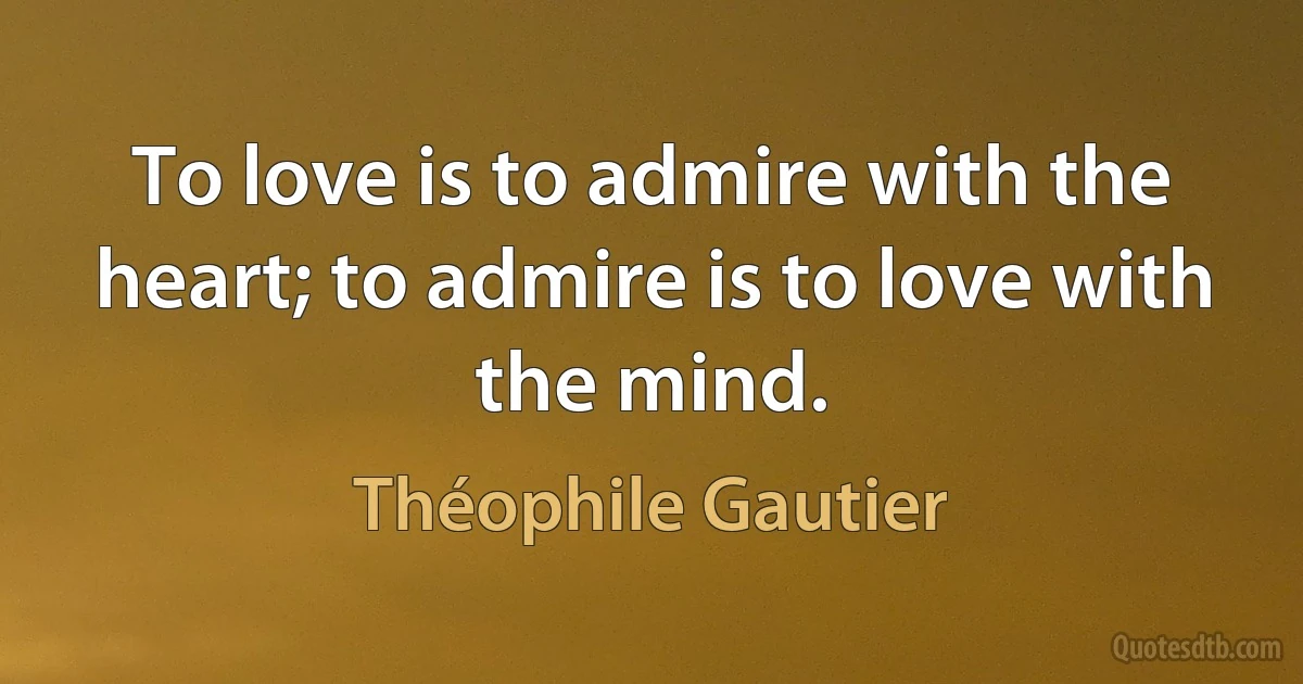 To love is to admire with the heart; to admire is to love with the mind. (Théophile Gautier)