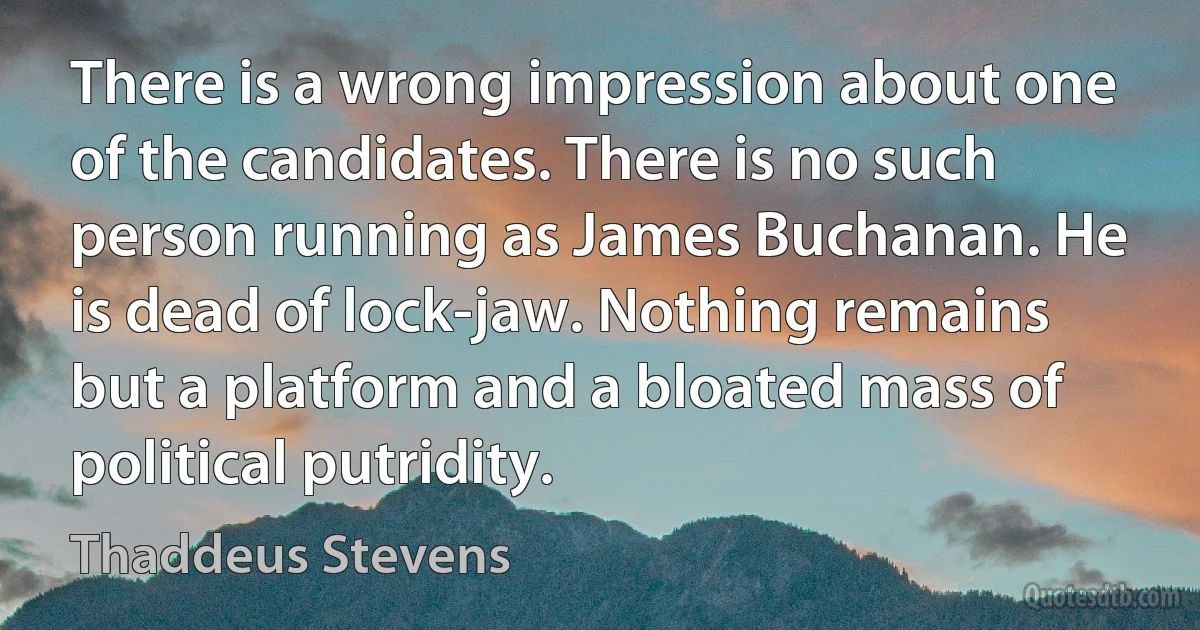 There is a wrong impression about one of the candidates. There is no such person running as James Buchanan. He is dead of lock-jaw. Nothing remains but a platform and a bloated mass of political putridity. (Thaddeus Stevens)