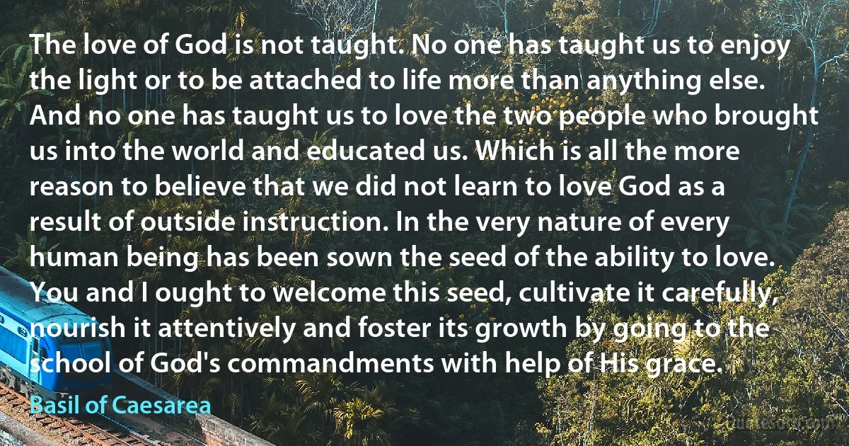 The love of God is not taught. No one has taught us to enjoy the light or to be attached to life more than anything else. And no one has taught us to love the two people who brought us into the world and educated us. Which is all the more reason to believe that we did not learn to love God as a result of outside instruction. In the very nature of every human being has been sown the seed of the ability to love. You and I ought to welcome this seed, cultivate it carefully, nourish it attentively and foster its growth by going to the school of God's commandments with help of His grace. (Basil of Caesarea)