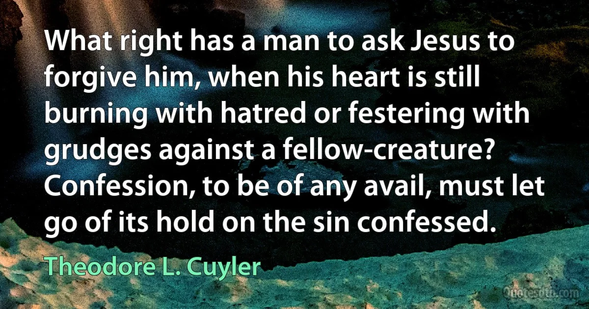 What right has a man to ask Jesus to forgive him, when his heart is still burning with hatred or festering with grudges against a fellow-creature? Confession, to be of any avail, must let go of its hold on the sin confessed. (Theodore L. Cuyler)