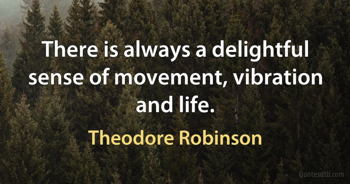 There is always a delightful sense of movement, vibration and life. (Theodore Robinson)