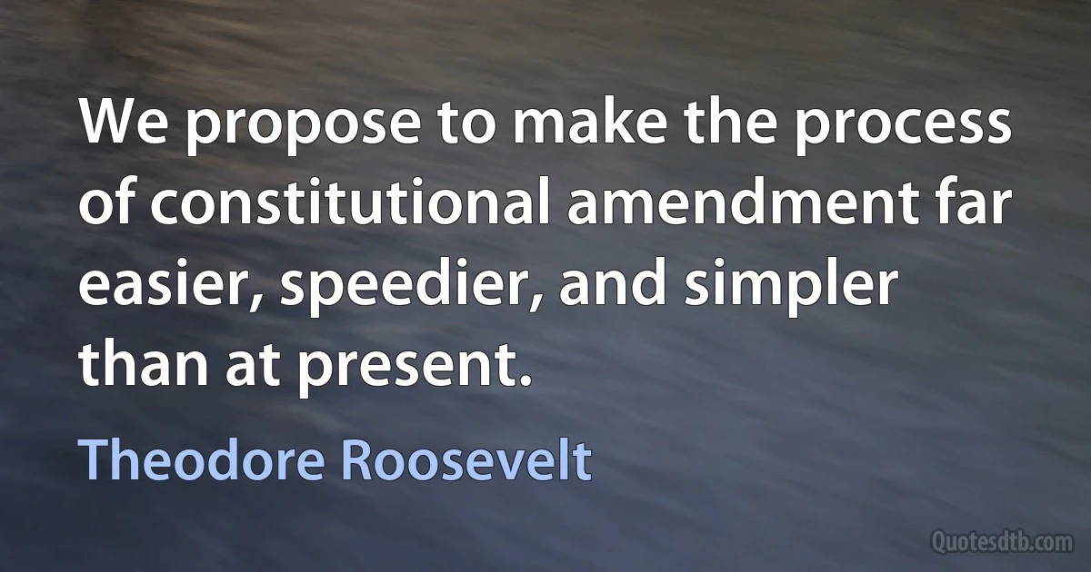 We propose to make the process of constitutional amendment far easier, speedier, and simpler than at present. (Theodore Roosevelt)