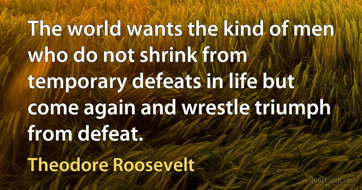 The world wants the kind of men who do not shrink from temporary defeats in life but come again and wrestle triumph from defeat. (Theodore Roosevelt)