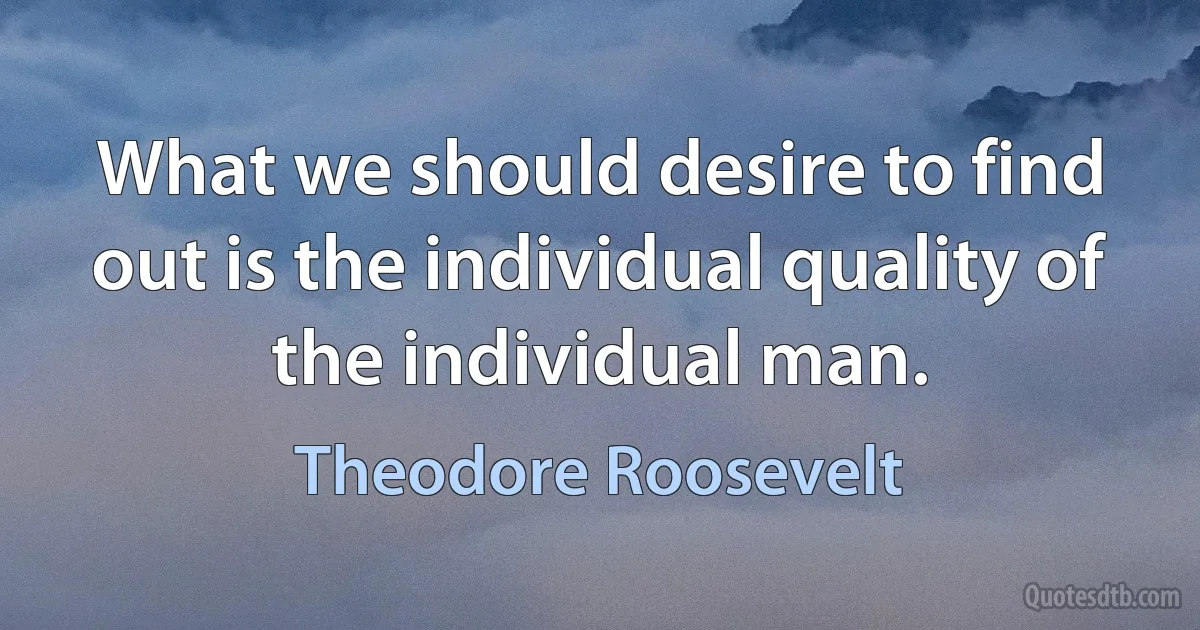 What we should desire to find out is the individual quality of the individual man. (Theodore Roosevelt)