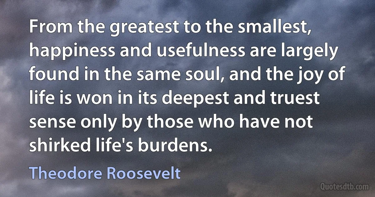 From the greatest to the smallest, happiness and usefulness are largely found in the same soul, and the joy of life is won in its deepest and truest sense only by those who have not shirked life's burdens. (Theodore Roosevelt)