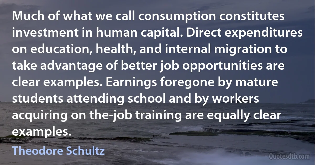 Much of what we call consumption constitutes investment in human capital. Direct expenditures on education, health, and internal migration to take advantage of better job opportunities are clear examples. Earnings foregone by mature students attending school and by workers acquiring on the-job training are equally clear examples. (Theodore Schultz)