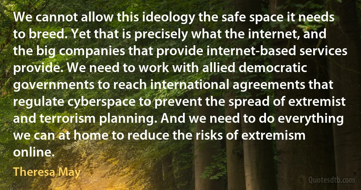 We cannot allow this ideology the safe space it needs to breed. Yet that is precisely what the internet, and the big companies that provide internet-based services provide. We need to work with allied democratic governments to reach international agreements that regulate cyberspace to prevent the spread of extremist and terrorism planning. And we need to do everything we can at home to reduce the risks of extremism online. (Theresa May)