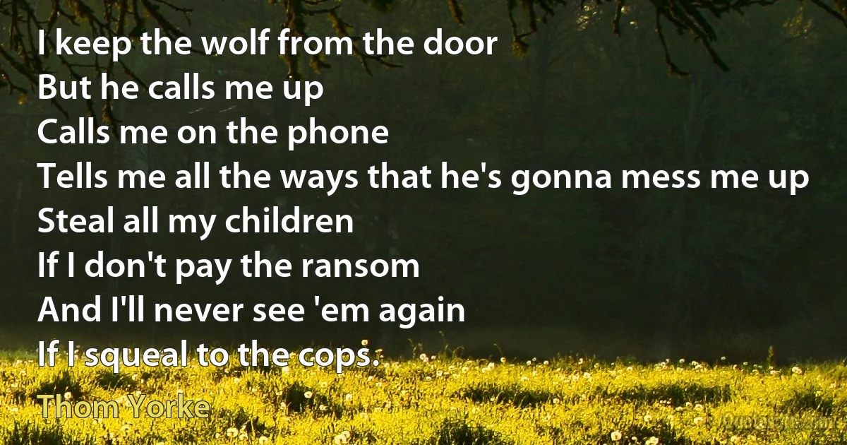 I keep the wolf from the door
But he calls me up
Calls me on the phone
Tells me all the ways that he's gonna mess me up
Steal all my children
If I don't pay the ransom
And I'll never see 'em again
If I squeal to the cops. (Thom Yorke)