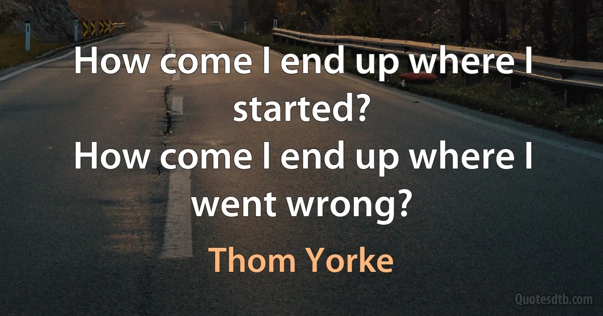 How come I end up where I started?
How come I end up where I went wrong? (Thom Yorke)