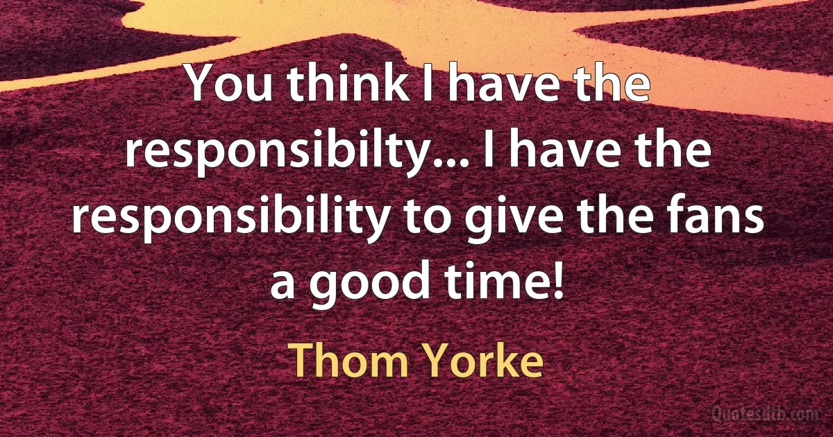 You think I have the responsibilty... I have the responsibility to give the fans a good time! (Thom Yorke)