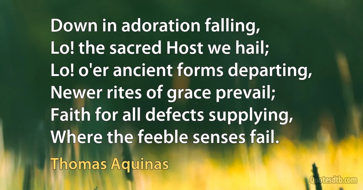 Down in adoration falling,
Lo! the sacred Host we hail;
Lo! o'er ancient forms departing,
Newer rites of grace prevail;
Faith for all defects supplying,
Where the feeble senses fail. (Thomas Aquinas)