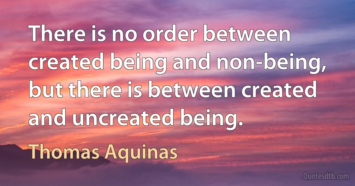 There is no order between created being and non-being, but there is between created and uncreated being. (Thomas Aquinas)