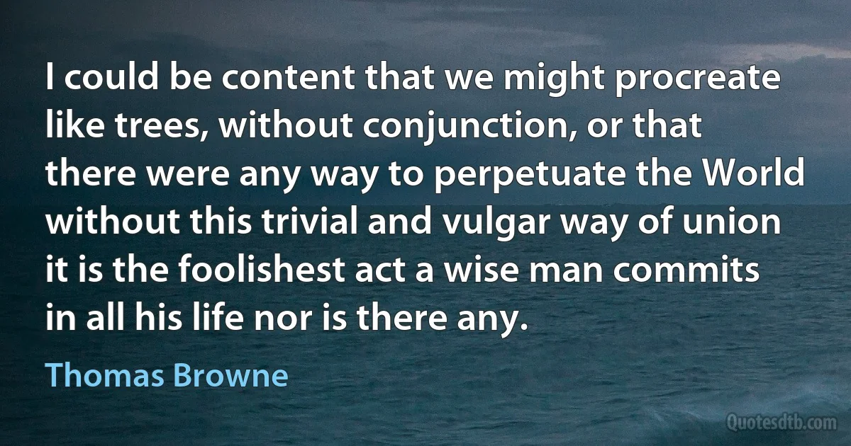 I could be content that we might procreate like trees, without conjunction, or that there were any way to perpetuate the World without this trivial and vulgar way of union it is the foolishest act a wise man commits in all his life nor is there any. (Thomas Browne)