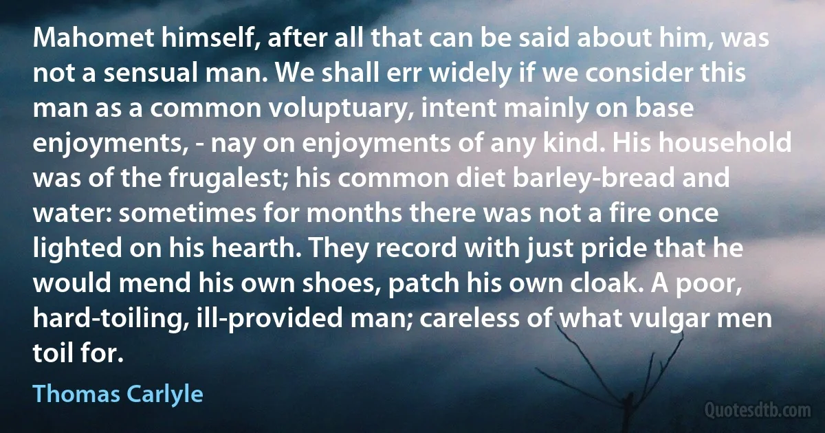 Mahomet himself, after all that can be said about him, was not a sensual man. We shall err widely if we consider this man as a common voluptuary, intent mainly on base enjoyments, - nay on enjoyments of any kind. His household was of the frugalest; his common diet barley-bread and water: sometimes for months there was not a fire once lighted on his hearth. They record with just pride that he would mend his own shoes, patch his own cloak. A poor, hard-toiling, ill-provided man; careless of what vulgar men toil for. (Thomas Carlyle)