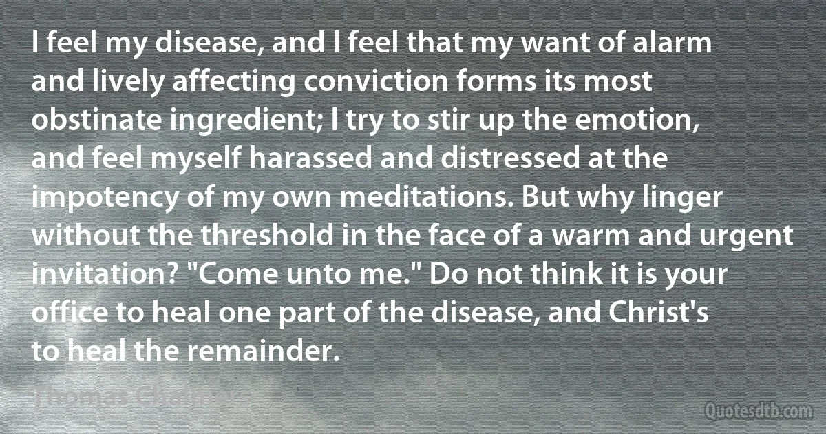 I feel my disease, and I feel that my want of alarm and lively affecting conviction forms its most obstinate ingredient; I try to stir up the emotion, and feel myself harassed and distressed at the impotency of my own meditations. But why linger without the threshold in the face of a warm and urgent invitation? "Come unto me." Do not think it is your office to heal one part of the disease, and Christ's to heal the remainder. (Thomas Chalmers)