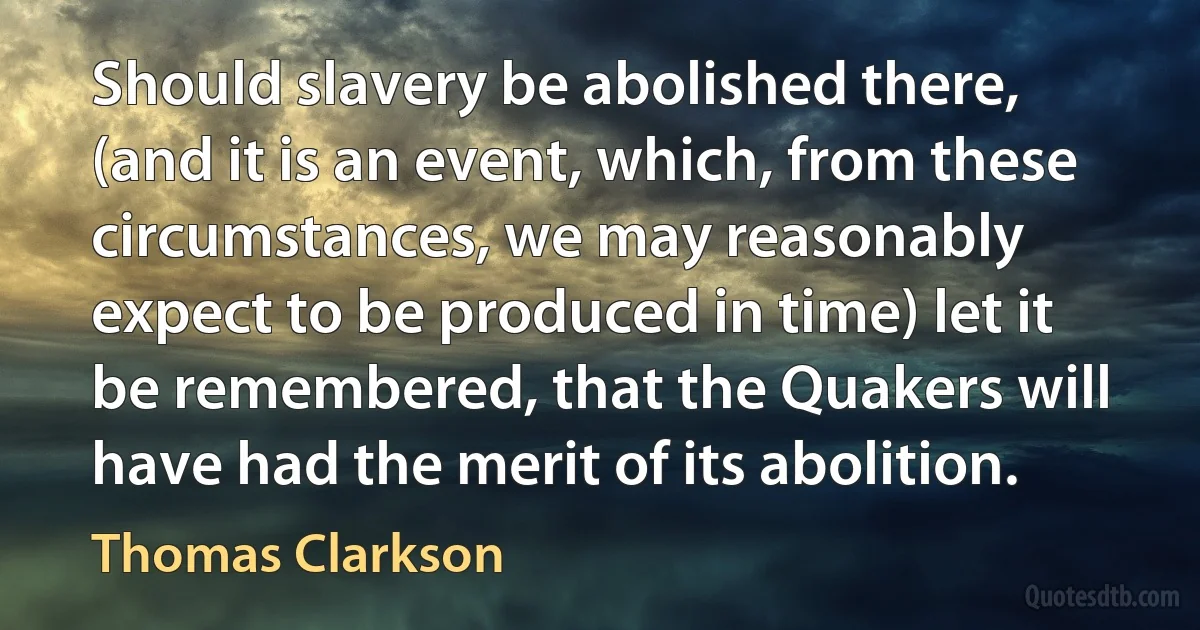 Should slavery be abolished there, (and it is an event, which, from these circumstances, we may reasonably expect to be produced in time) let it be remembered, that the Quakers will have had the merit of its abolition. (Thomas Clarkson)